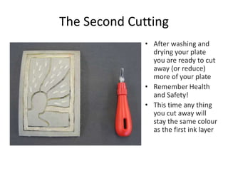 The Second Cutting
• After washing and
drying your plate
you are ready to cut
away (or reduce)
more of your plate
• Remember Health
and Safety!
• This time any thing
you cut away will
stay the same colour
as the first ink layer
 