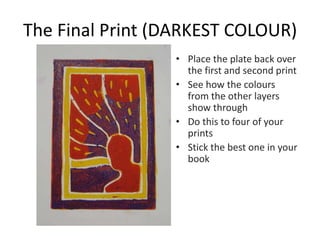 The Final Print (DARKEST COLOUR)
• Place the plate back over
the first and second print
• See how the colours
from the other layers
show through
• Do this to four of your
prints
• Stick the best one in your
book
 