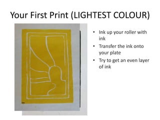Your First Print (LIGHTEST COLOUR)
• Ink up your roller with
ink
• Transfer the ink onto
your plate
• Try to get an even layer
of ink