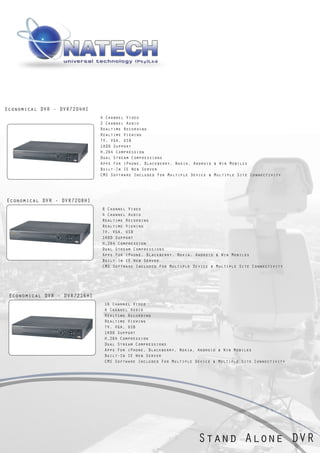 Economical DVR - DVR7204HI
                              4 Channel Video
                              2 Channel Audio
                              Realtime Recording
                              Realtime Viewing
                              TV, VGA, USB
                              1HDD Support
                              H.264 Compression
                              Dual Stream Compressions
                              Apps For iPhone, Blackberry, Nokia, Android & Win Mobiles
                              Built-In IE Web Server
                              CMS Software Included For Multiple Device & Multiple Site Connectivity




Economical DVR - DVR7208HI
                              8 Channel Video
                              4 Channel Audio
                              Realtime Recording
                              Realtime Viewing
                              TV, VGA, USB
                              1HDD Support
                              H.264 Compression
                              Dual Stream Compressions
                              Apps For iPhone, Blackberry, Nokia, Android & Win Mobiles
                              Built-In IE Web Server
                              CMS Software Included For Multiple Device & Multiple Site Connectivity




 Economical DVR - DVR7216HI
                               16 Channel Video
                               4 Channel Audio
                               Realtime Recording
                               Realtime Viewing
                               TV, VGA, USB
                               1HDD Support
                               H.264 Compression
                               Dual Stream Compressions
                               Apps For iPhone, Blackberry, Nokia, Android & Win Mobiles
                               Built-In IE Web Server
                               CMS Software Included For Multiple Device & Multiple Site Connectivity




                                                                   Stand Alone DVR
 