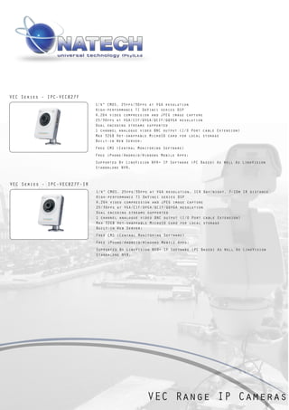 VEC Series - IPC-VEC827F
                              1/4” CMOS, 25fps/30fps at VGA resolution
                              High-performance TI DaVinci series DSP
                              H.264 video compression and JPEG image capture
                              25/30fps at VGA/CIF/QVGA/QCIF/QQVGA resolution
                              Dual encoding streams supported
                              1 channel analogue video BNC output (I/O Port cable Extension)
                              Max 32GB Hot-swappable MicroSD card for local storage
                              Built-in Web Server;
                              Free CMS (Central Monitoring Software)
                              Free iPhone/Android/Windows Mobile Apps;
                              Supported By LinoVision NVR+ IP Software (PC Based) As Well As LinoVision
                              Standalone NVR.



VEC Series - IPC-VEC827F-IR
                              1/4” CMOS, 25fps/30fps at VGA resolution, ICR Day/night, 7-10m IR distance
                              High-performance TI DaVinci series DSP
                              H.264 video compression and JPEG image capture
                              25/30fps at VGA/CIF/QVGA/QCIF/QQVGA resolution
                              Dual encoding streams supported
                              1 channel analogue video BNC output (I/O Port cable Extension)
                              Max 32GB Hot-swappable MicroSD card for local storage
                              Built-in Web Server;
                              Free CMS (Central Monitoring Software)
                              Free iPhone/Android/Windows Mobile Apps;
                              Supported By LinoVision NVR+ IP Software (PC Based) As Well As LinoVision
                              Standalone NVR.




                                                    VEC Range IP Cameras
 