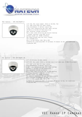VEC Series - IPC-VEC792PF-E
                               1/3” CCD, PAL video format, 25fps at D1/VGA, PoE
                               1/3” SONY Super HAD CCD image sensor
                               High-performance TI DaVinci series DSP
                               H.264 video compression and JPEG image capture
                               25/30fps at D1/HD1/CIF/VGA resolution
                               Dual encoding streams supported
                               Multi-zone video detection and privacy masking
                               1 channel analogue video BNC output
                               Support Alarm I/O, RS485 interface
                               Max 32GB MicroSD card for local storage
                               PoE (IEEE802.3af)
                               Built-in web server, NVR, MSS & CMS
                               Supported By LinoVision NVR+ IP Software (PC Based) As Well As LinoVision
                               Standalone NVR.




VEC Series - IPC-VEC792PF-IR
                               1/3” CCD Network IR Dome Camera
                               1/3” CCD, PAL video, 25fps at D1/VGA; built-in 3.6mm lens, 5-10m IR distance
                               1/3” SONY Super HAD CCD image sensor
                               High-performance TI DaVinci series DSP
                               H.264 video compression and JPEG image capture
                               25/30fps at D1/HD1/CIF/VGA resolution
                               Dual encoding streams supported
                               Multi-zone video detection and privacy masking
                               1 channel analogue video BNC output
                               Support Alarm I/O, RS485 interface
                               Max 32GB Hot-swappable SD card for local storage
                               Built-in high performance IR LEDs
                               Built-in web server, NVR, MSS & CMS
                               Supported By LinoVision NVR+ IP Software (PC Based) As Well As LinoVision
                               Standalone NVR.




                                                      VEC Range IP Cameras
 