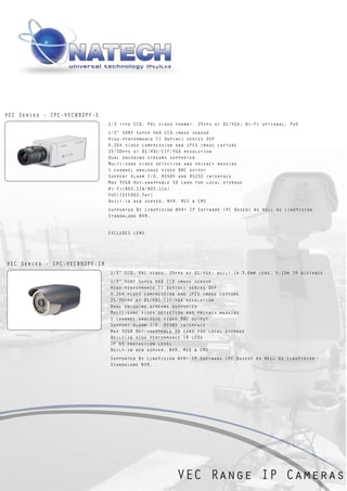 VEC Series - IPC-VEC892PF-E
                               1/3 type CCD, PAL video format, 25fps at D1/VGA; Wi-Fi optional, PoE
                               1/3” SONY Super HAD CCD image sensor
                               High-performance TI DaVinci series DSP
                               H.264 video compression and JPEG image capture
                               25/30fps at D1/HD1/CIF/VGA resolution
                               Dual encoding streams supported
                               Multi-zone video detection and privacy masking
                               1 channel analogue video BNC output
                               Support Alarm I/O, RS485 and RS232 interface
                               Max 32GB Hot-swappable SD card for local storage
                               Wi-Fi(802.11b/802.11g)
                               PoE(IEEE802.3af)
                               Built-in web server, NVR, MSS & CMS
                               Supported By LinoVision NVR+ IP Software (PC Based) As Well As LinoVision
                               Standalone NVR.


                               EXCLUDES LENS




VEC Series - IPC-VEC892PF-IR
                               1/3” CCD, PAL video, 25fps at D1/VGA; built-in 3.6mm lens, 5-10m IR distance
                               1/3” SONY Super HAD CCD image sensor
                               High-performance TI DaVinci series DSP
                               H.264 video compression and JPEG image capture
                               25/30fps at D1/HD1/CIF/VGA resolution
                               Dual encoding streams supported
                               Multi-zone video detection and privacy masking
                               1 channel analogue video BNC output
                               Support Alarm I/O, RS485 interface
                               Max 32GB Hot-swappable SD card for local storage
                               Built-in high performance IR LEDs
                               IP 65 protection level
                               Built-in web server, NVR, MSS & CMS
                               Supported By LinoVision NVR+ IP Software (PC Based) As Well As LinoVision
                               Standalone NVR.




                                                       VEC Range IP Cameras
 