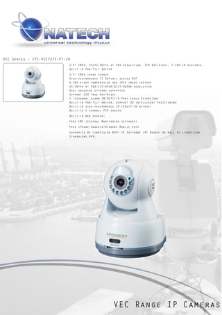 VEC Series - IPC-VEC727F-PT-IR
                             1/4” CMOS, 25fps/30fps at VGA resolution, ICR Day/night, 7-10m IR distance,
                             built-in Pan/Tilt driver
                             1/4“ CMOS image sensor
                             High-performance TI DaVinci series DSP
                             H.264 video compression and JPEG image capture
                             25/30fps at VGA/CIF/QVGA/QCIF/QQVGA resolution
                             Dual encoding streams supported
                             Support ICR true Day/Night
                             2 /1channel alarm IN/OUT(I/O Port cable Extension)
                             Built-in Pan/Tilt driver, support 3D intelligent positioning
                             Built-in high performance IR LEDs(7~10 meters)
                             Built-in 1 channel PIR sensor
                             Built-in Web Server;
                             Free CMS (Central Monitoring Software)
                             Free iPhone/Android/Windows Mobile Apps
                             Supported By LinoVision NVR+ IP Software (PC Based) As Well As LinoVision
                             Standalone NVR.




                                                     VEC Range IP Cameras
 