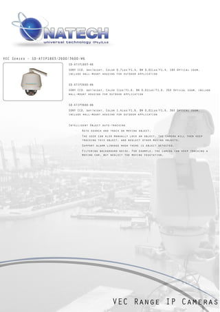 VEC Series - SD-ATIP1803/2600/3600-W6
                             SD-ATIP1803-W6
                             SONY CCD, day/night, Color 0.7Lux/F1.4, BW 0.01Lux/F1.4, 18X Optical zoom,
                             include wall-mount housing for outdoor application


                             SD-ATIP2600-W6
                             SONY CCD, day/night, Color 1Lux/F1.6, BW 0.01Lux/F1.6, 26X Optical zoom, include
                             wall-mount housing for outdoor application


                             SD-ATIP3600-W6
                             SONY CCD, day/night, Color 1.4Lux/F1.6, BW 0.01Lux/F1.6, 36X Optical zoom,
                             include wall-mount housing for outdoor application


                             Intelligent Object auto-tracking
                                ·   Auto search and track on moving object.
                                ·   The user can also manually lock an object, the camera will then keep
                                    tracking this object, and neglect other moving objects.
                                ·   Support alarm linkage when there is object detected.
                                ·   Filtering background noise. For example, the camera can keep tracking a
                                    moving car, but neglect the moving vegetation.




                                                     VEC Range IP Cameras
 