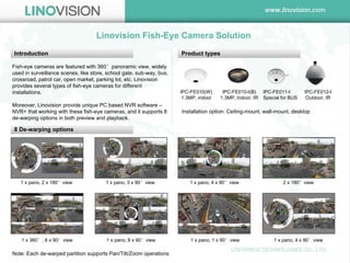 Linovision Fish-Eye Camera Solution 
Introduction 
Fish-eye cameras are featured with 360°panoramic view, widely used in surveillance scenes, like store, school gate, sub-way, bus, crossroad, patrol car, open market, parking lot, etc. Linovision provides several types of fish-eye cameras for different installations. 
Moreover, Linovision provide unique PC based NVR software – NVR+ that working with these fish-eye cameras, and it supports 8 de-warping options in both preview and playback. 
Product types 
IPC-FE010(W) 
1.3MP, indoor 
IPC-FE010-I(B) 
1.3MP, Indoor, IR 
IPC-FE011-I 
Special for BUS 
IPC-FE012-I 
Outdoor, IR 
Installation option: Ceiling-mount, wall-mount, desktop 
8 De-warping options 
1 x pano, 2 x 180°view 
1 x pano, 3 x 90°view 
1 x pano, 4 x 90°view 
2 x 180°view 
1 x 360°, 6 x 90°view 
1 x pano, 8 x 90°view 
1 x pano, 1 x 90°view 
1 x pano, 4 x 90°view 
Note: Each de-warped partition supports Pan/Tilt/Zoom operations  