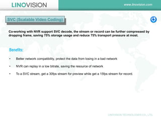 SVC (Scalable Video Coding) 
Co-working with NVR support SVC decode, the stream or record can be further compressed by dropping frame, saving 75% storage usage and reduce 75% transport pressure at most. 
Benefits: 
• Better network compatibility, protect the data from losing in a bad network 
• NVR can replay in a low bitrate, saving the resource of network 
• To a SVC stream, get a 30fps stream for preview while get a 15fps stream for record.  