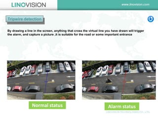 Tripwire detection 
Alarm status 
Normal status 
By drawing a line in the screen, anything that cross the virtual line you have drawn will trigger the alarm, and capture a picture ,it is suitable for the road or some important entrance  