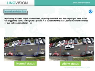 Intrusion detection 
Alarm status 
Normal status 
By drawing a closed region in the screen, anything that break into that region you have drawn will trigger the alarm, and capture a picture ,it is suitable for the road , some important entrance or bus station ,train station , etc  
