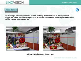 Abandoned 
Abandoned object detection 
By drawing a closed region in the screen, anything that abandoned in that region will trigger the alarm, and capture a picture ,it is suitable for the road , some important entrance or bus station ,train station , etc  