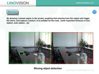 Missing 
Missing object detection 
By drawing a closed region in the screen, anything that missing from the region will trigger the alarm, and capture a picture ,it is suitable for the road , some important entrance or bus station ,train station , etc  