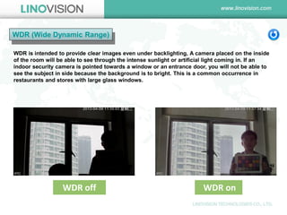 WDR (Wide Dynamic Range) 
WDR is intended to provide clear images even under backlighting, A camera placed on the inside of the room will be able to see through the intense sunlight or artificial light coming in. If an indoor security camera is pointed towards a window or an entrance door, you will not be able to see the subject in side because the background is to bright. This is a common occurrence in restaurants and stores with large glass windows. 
WDR off 
WDR on  