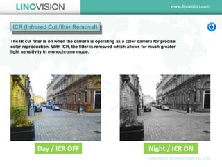 ICR (Infrared Cut filter Removal) 
The IR cut filter is on when the camera is operating as a color camera for precise color reproduction. With ICR, the filter is removed which allows for much greater light sensitivity in monochrome mode. 
Day / ICR OFF 
Night / ICR ON  