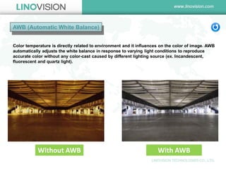 AWB (Automatic White Balance) 
Color temperature is directly related to environment and it influences on the color of image. AWB automatically adjusts the white balance in response to varying light conditions to reproduce accurate color without any color-cast caused by different lighting source (ex. Incandescent, fluorescent and quartz light). 
Without AWB 
With AWB  