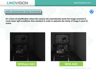 AGC (Automatic Gain Control) 
It’s a form of amplification where the camera will automatically boost the image received in much lower light conditions than standard in order to optimize the clarity of image in poor lit scene. 
Without AGC 
With AGC 
