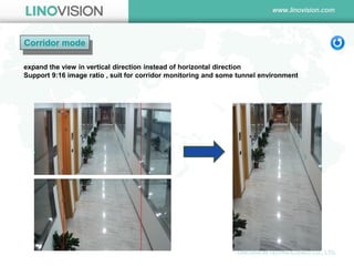 Corridor mode 
expand the view in vertical direction instead of horizontal direction 
Support 9:16 image ratio , suit for corridor monitoring and some tunnel environment  