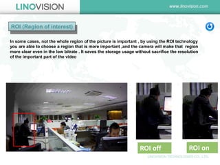 ROI (Region of interest) 
ROI off 
ROI on 
In some cases, not the whole region of the picture is important , by using the ROI technology you are able to choose a region that is more important ,and the camera will make that region more clear even in the low bitrate . It saves the storage usage without sacrifice the resolution of the important part of the video  