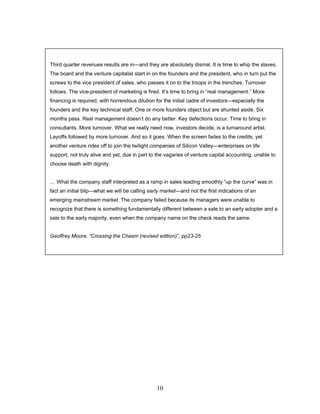 Third quarter revenues results are in—and they are absolutely dismal. It is time to whip the slaves.
The board and the venture capitalist start in on the founders and the president, who in turn put the
screws to the vice president of sales, who passes it on to the troops in the trenches. Turnover
follows. The vice-president of marketing is fired. It’s time to bring in “real management.” More
financing is required, with horrendous dilution for the initial cadre of investors—especially the
founders and the key technical staff. One or more founders object but are shunted aside. Six
months pass. Real management doesn’t do any better. Key defections occur. Time to bring in
consultants. More turnover. What we really need now, investors decide, is a turnaround artist.
Layoffs followed by more turnover. And so it goes. When the screen fades to the credits, yet
another venture rides off to join the twilight companies of Silicon Valley—enterprises on life
support, not truly alive and yet, due in part to the vagaries of venture capital accounting, unable to
choose death with dignity.
… What the company staff interpreted as a ramp in sales leading smoothly “up the curve” was in
fact an initial blip—what we will be calling early market—and not the first indications of an
emerging mainstream market. The company failed because its managers were unable to
recognize that there is something fundamentally different between a sale to an early adopter and a
sale to the early majority, even when the company name on the check reads the same.
Geoffrey Moore, “Crossing the Chasm (revised edition)”, pp23-25
10
 