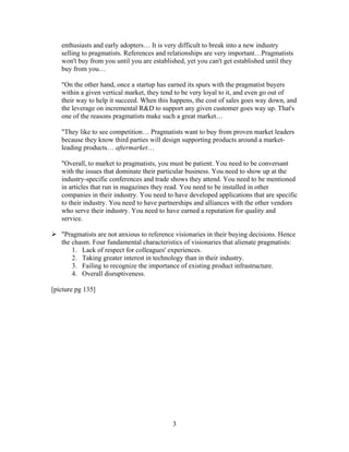 enthusiasts and early adopters… It is very difficult to break into a new industry
selling to pragmatists. References and relationships are very important…Pragmatists
won't buy from you until you are established, yet you can't get established until they
buy from you…
"On the other hand, once a startup has earned its spurs with the pragmatist buyers
within a given vertical market, they tend to be very loyal to it, and even go out of
their way to help it succeed. When this happens, the cost of sales goes way down, and
the leverage on incremental R&D to support any given customer goes way up. That's
one of the reasons pragmatists make such a great market…
"They like to see competition… Pragmatists want to buy from proven market leaders
because they know third parties will design supporting products around a market-
leading products… aftermarket…
"Overall, to market to pragmatists, you must be patient. You need to be conversant
with the issues that dominate their particular business. You need to show up at the
industry-specific conferences and trade shows they attend. You need to be mentioned
in articles that run in magazines they read. You need to be installed in other
companies in their industry. You need to have developed applications that are specific
to their industry. You need to have partnerships and alliances with the other vendors
who serve their industry. You need to have earned a reputation for quality and
service.
"Pragmatists are not anxious to reference visionaries in their buying decisions. Hence
the chasm. Four fundamental characteristics of visionaries that alienate pragmatists:
1. Lack of respect for colleagues' experiences.
2. Taking greater interest in technology than in their industry.
3. Failing to recognize the importance of existing product infrastructure.
4. Overall disruptiveness.
[picture pg 135]
3
 
