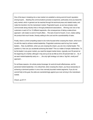 8
One of the keys in breaking into a new market is to establish a strong word-of-mouth reputation
among buyers… Seeding this communications process is expensive, particularly once you leave the
early market, which in general can be reached through the technical press and related media, and
make the transition into the mainstream market. Pragmatist buyers, as we have already noted,
communicate along industry lines or through professional associations… Winning over one or two
customers in each of 5 or 10 different segments—the consequences of taking a sales-driven
approach—will create no word of mouth effect… This lack of word of mouth, in turn, makes selling
the product that much harder, thereby adding to the cost and the unpredictability of sales.
Finally, there is a third compelling reason to be niche focused when crossing the chasm, which as to
do with the need to achieve market leadership. Pragmatist customers want to buy from market
leaders… Now, by definition, when you are crossing the chasm, you are not a market leader. The
question is, How can you accelerate achieving that state? This is a matter of simple mathematics. To
be the leader in any given market, you need the largest market share—typically over 50 percent at
the beginning of a market, although it may end up to be as little as 30 to 35 percent later on… So, if
we want market leadership early on— …the only right strategy is to take a “big fish, small pond”
approach…
For all these reasons—for whole product leverage, for word-of-mouth effectiveness, and for
perceived market leadership—it is critical that, when crossing the chasm, you focus exclusively on
achieving a dominant position in one or two narrowly bounded market segments. If you do not
commit fully to this goal, the odds are overwhelmingly against your ever arriving in the mainstream
market.
Chasm, pp 67-71
 