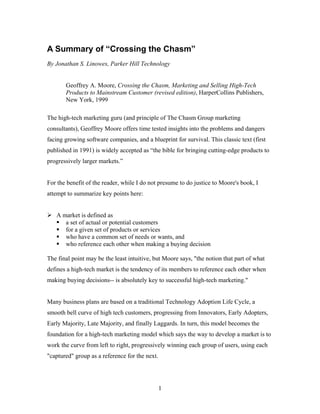 A Summary of “Crossing the Chasm”
By Jonathan S. Linowes, Parker Hill Technology
Geoffrey A. Moore, Crossing the Chasm, Marketing and Selling High-Tech
Products to Mainstream Customer (revised edition), HarperCollins Publishers,
New York, 1999
The high-tech marketing guru (and principle of The Chasm Group marketing
consultants), Geoffrey Moore offers time tested insights into the problems and dangers
facing growing software companies, and a blueprint for survival. This classic text (first
published in 1991) is widely accepted as “the bible for bringing cutting-edge products to
progressively larger markets.”
For the benefit of the reader, while I do not presume to do justice to Moore's book, I
attempt to summarize key points here:
A market is defined as
a set of actual or potential customers
for a given set of products or services
who have a common set of needs or wants, and
who reference each other when making a buying decision
The final point may be the least intuitive, but Moore says, "the notion that part of what
defines a high-tech market is the tendency of its members to reference each other when
making buying decisions-- is absolutely key to successful high-tech marketing."
Many business plans are based on a traditional Technology Adoption Life Cycle, a
smooth bell curve of high tech customers, progressing from Innovators, Early Adopters,
Early Majority, Late Majority, and finally Laggards. In turn, this model becomes the
foundation for a high-tech marketing model which says the way to develop a market is to
work the curve from left to right, progressively winning each group of users, using each
"captured" group as a reference for the next.
1
 