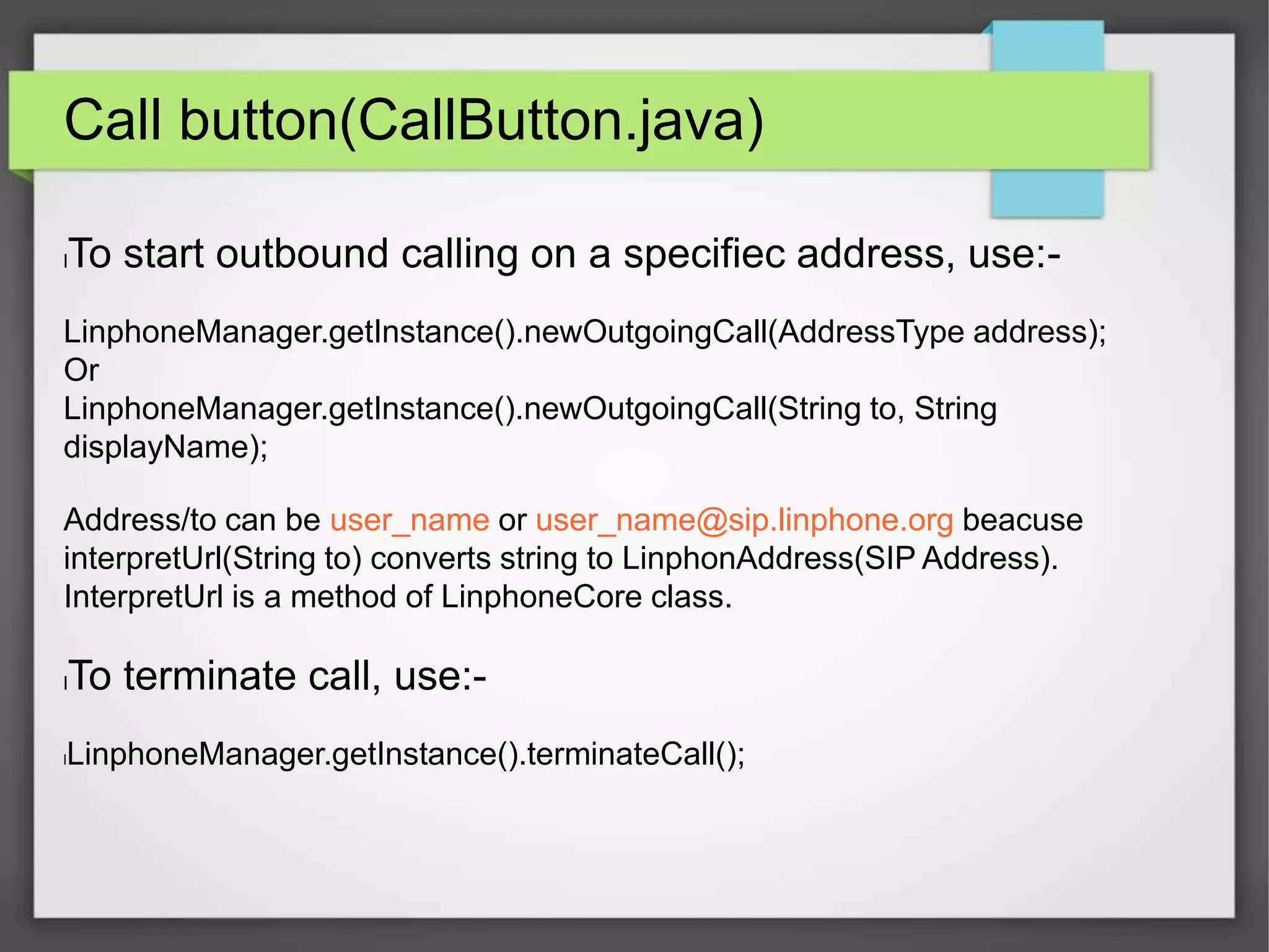 Call button(CallButton.java)
lTo start outbound calling on a specifiec address, use:-
LinphoneManager.getInstance().newOutgoingCall(AddressType address);
Or
LinphoneManager.getInstance().newOutgoingCall(String to, String
displayName);
Address/to can be user_name or user_name@sip.linphone.org beacuse
interpretUrl(String to) converts string to LinphonAddress(SIP Address).
InterpretUrl is a method of LinphoneCore class.
lTo terminate call, use:-
lLinphoneManager.getInstance().terminateCall();
 