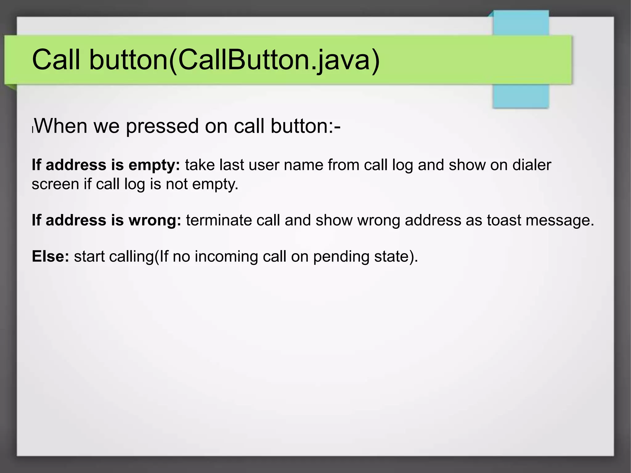 Call button(CallButton.java)
lWhen we pressed on call button:-
If address is empty: take last user name from call log and show on dialer
screen if call log is not empty.
If address is wrong: terminate call and show wrong address as toast message.
Else: start calling(If no incoming call on pending state).
 