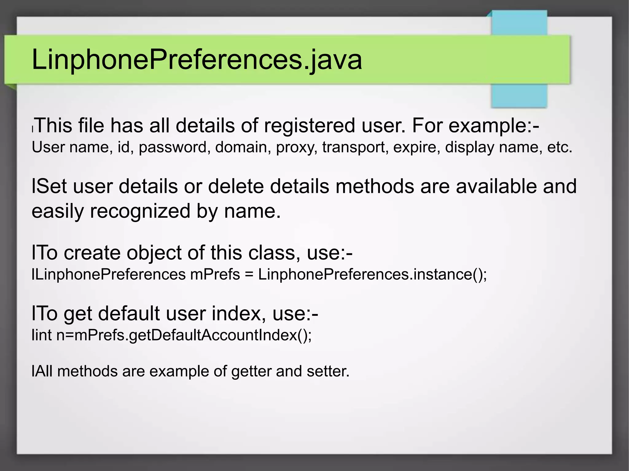 LinphonePreferences.java
lThis file has all details of registered user. For example:-
User name, id, password, domain, proxy, transport, expire, display name, etc.
lSet user details or delete details methods are available and
easily recognized by name.
lTo create object of this class, use:-
lLinphonePreferences mPrefs = LinphonePreferences.instance();
lTo get default user index, use:-
lint n=mPrefs.getDefaultAccountIndex();
lAll methods are example of getter and setter.
 