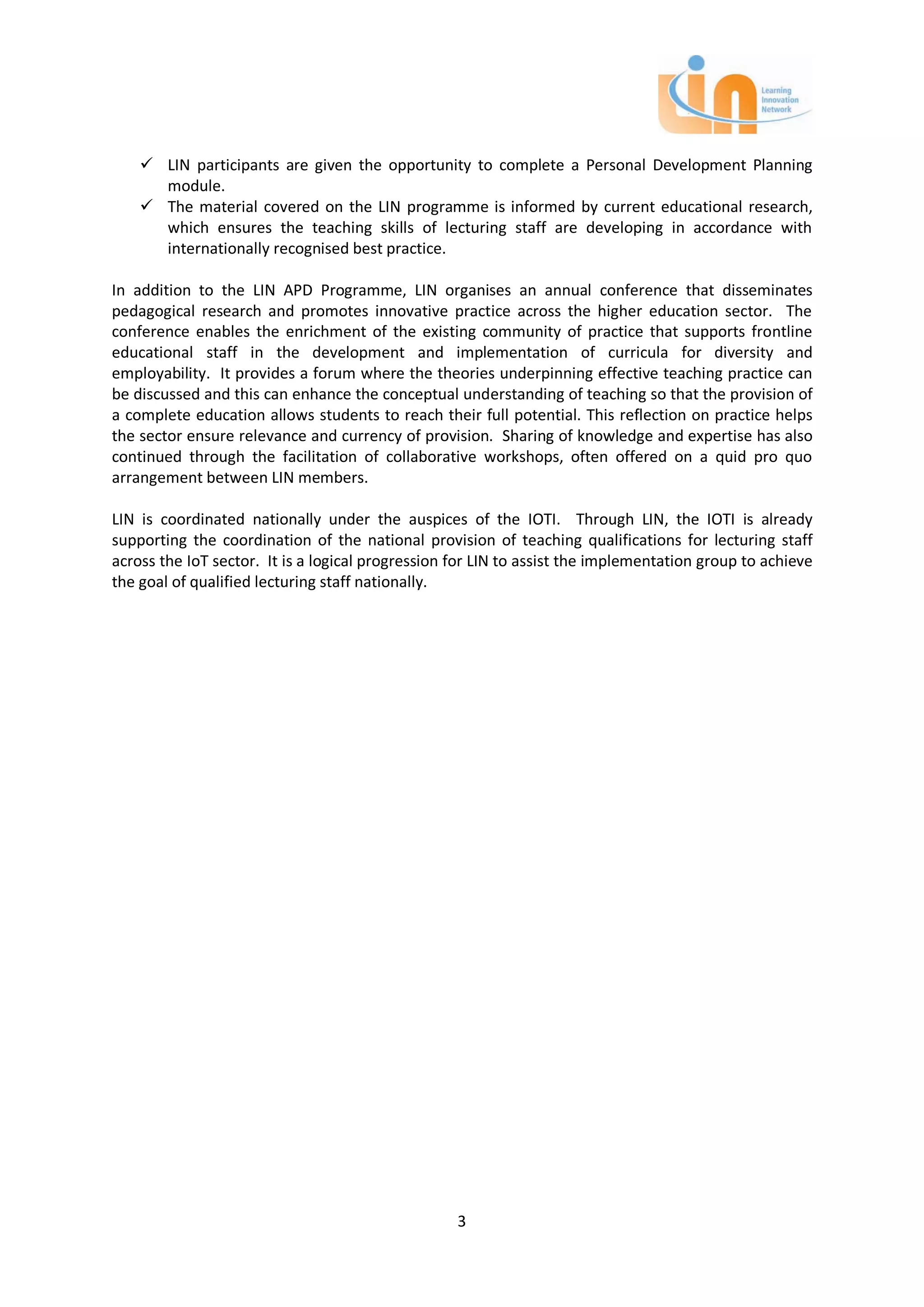  LIN participants are given the opportunity to complete a Personal Development Planning
      module.
     The material covered on the LIN programme is informed by current educational research,
      which ensures the teaching skills of lecturing staff are developing in accordance with
      internationally recognised best practice.

In addition to the LIN APD Programme, LIN organises an annual conference that disseminates
pedagogical research and promotes innovative practice across the higher education sector. The
conference enables the enrichment of the existing community of practice that supports frontline
educational staff in the development and implementation of curricula for diversity and
employability. It provides a forum where the theories underpinning effective teaching practice can
be discussed and this can enhance the conceptual understanding of teaching so that the provision of
a complete education allows students to reach their full potential. This reflection on practice helps
the sector ensure relevance and currency of provision. Sharing of knowledge and expertise has also
continued through the facilitation of collaborative workshops, often offered on a quid pro quo
arrangement between LIN members.

LIN is coordinated nationally under the auspices of the IOTI. Through LIN, the IOTI is already
supporting the coordination of the national provision of teaching qualifications for lecturing staff
across the IoT sector. It is a logical progression for LIN to assist the implementation group to achieve
the goal of qualified lecturing staff nationally.




                                                   3
 