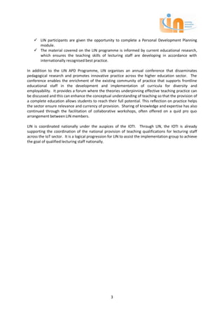  LIN participants are given the opportunity to complete a Personal Development Planning
      module.
     The material covered on the LIN programme is informed by current educational research,
      which ensures the teaching skills of lecturing staff are developing in accordance with
      internationally recognised best practice.

In addition to the LIN APD Programme, LIN organises an annual conference that disseminates
pedagogical research and promotes innovative practice across the higher education sector. The
conference enables the enrichment of the existing community of practice that supports frontline
educational staff in the development and implementation of curricula for diversity and
employability. It provides a forum where the theories underpinning effective teaching practice can
be discussed and this can enhance the conceptual understanding of teaching so that the provision of
a complete education allows students to reach their full potential. This reflection on practice helps
the sector ensure relevance and currency of provision. Sharing of knowledge and expertise has also
continued through the facilitation of collaborative workshops, often offered on a quid pro quo
arrangement between LIN members.

LIN is coordinated nationally under the auspices of the IOTI. Through LIN, the IOTI is already
supporting the coordination of the national provision of teaching qualifications for lecturing staff
across the IoT sector. It is a logical progression for LIN to assist the implementation group to achieve
the goal of qualified lecturing staff nationally.




                                                   3
 
