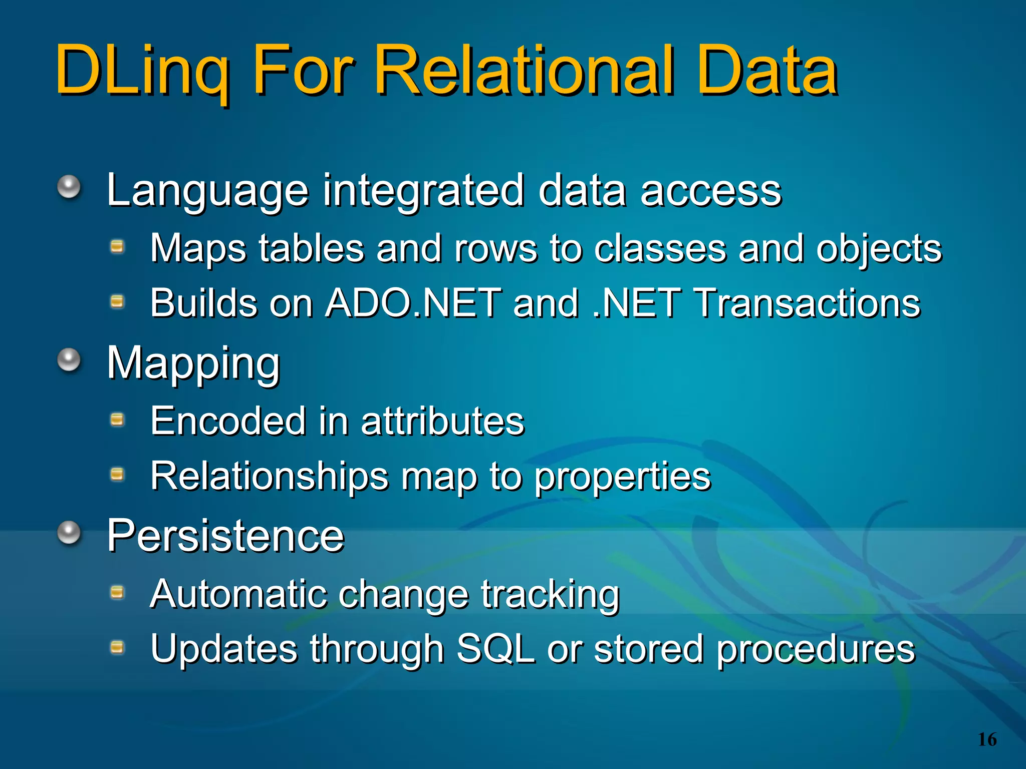 DLinq For Relational Data
 Language integrated data access
   Maps tables and rows to classes and objects
   Builds on ADO.NET and .NET Transactions
 Mapping
   Encoded in attributes
   Relationships map to properties
 Persistence
   Automatic change tracking
   Updates through SQL or stored procedures

                                                 16
 