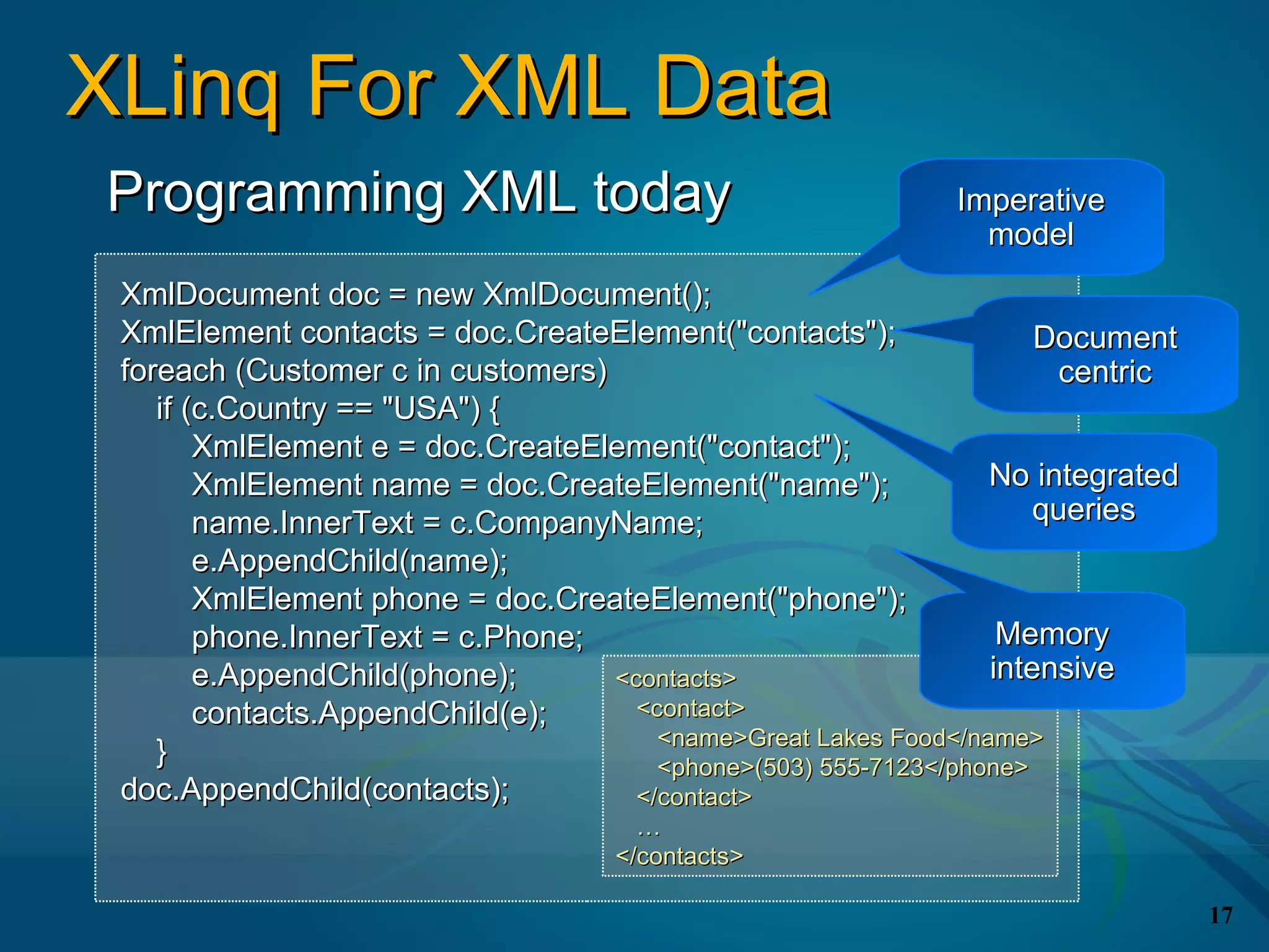 XLinq For XML Data
Programming XML today                                        Imperative
                                                               model
 XmlDocument doc = new XmlDocument();
 XmlElement contacts = doc.CreateElement("contacts");                Document
 foreach (Customer c in customers)                                    centric
    if (c.Country == "USA") {
        XmlElement e = doc.CreateElement("contact");
        XmlElement name = doc.CreateElement("name");             No integrated
        name.InnerText = c.CompanyName;                              queries
        e.AppendChild(name);
        XmlElement phone = doc.CreateElement("phone");
        phone.InnerText = c.Phone;                                Memory
        e.AppendChild(phone);      <contacts>                    intensive
        contacts.AppendChild(e);     <contact>
                                       <name>Great Lakes Food</name>
    }                                  <phone>(503) 555-7123</phone>
 doc.AppendChild(contacts);          </contact>
                                      …
                                    </contacts>

                                                                                 17
 
