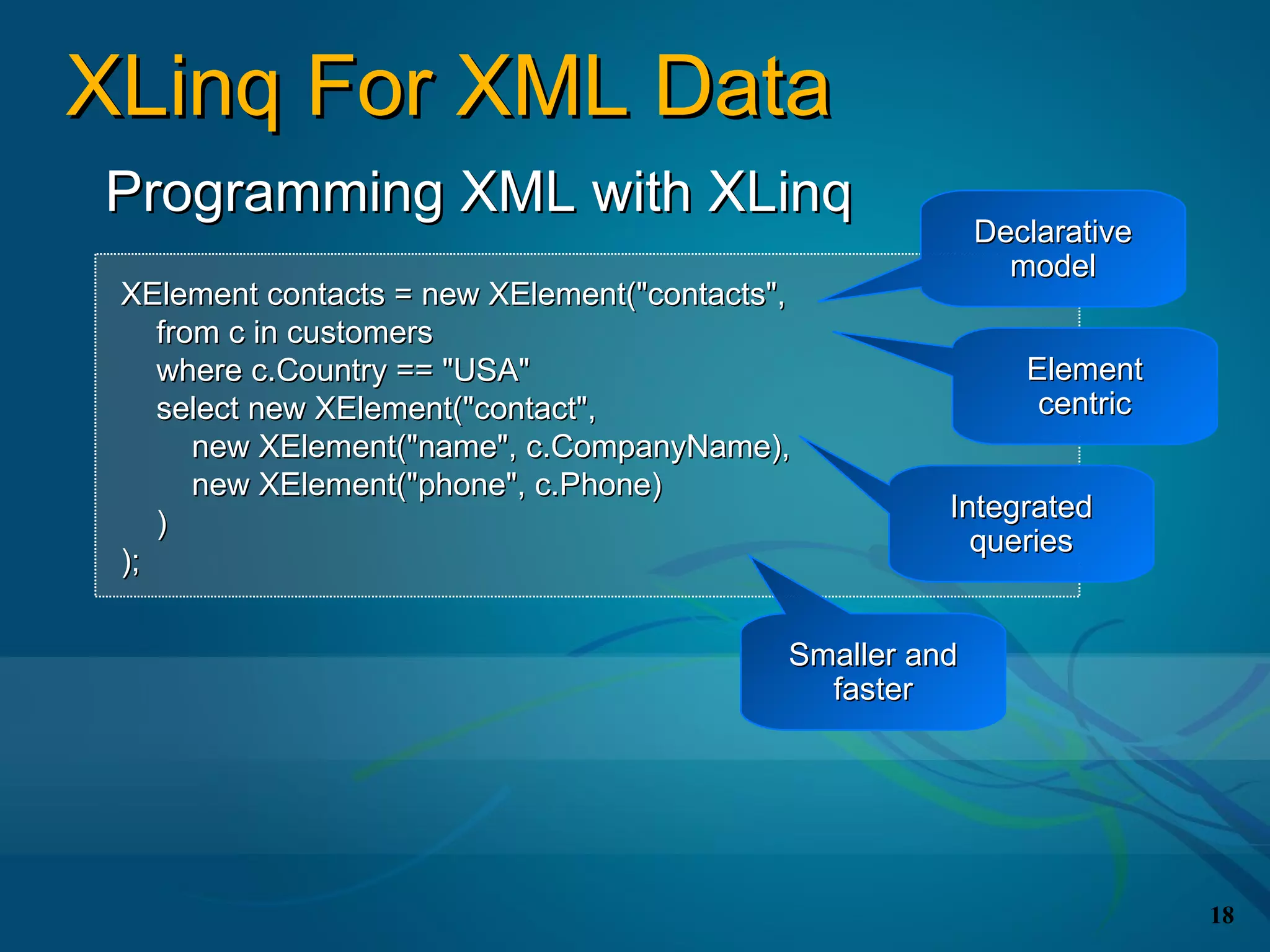 XLinq For XML Data
Programming XML with XLinq
                                                          Declarative
                                                            model
 XElement contacts = new XElement("contacts",
    from c in customers
    where c.Country == "USA"                                 Element
    select new XElement("contact",                            centric
       new XElement("name", c.CompanyName),
       new XElement("phone", c.Phone)
                                                      Integrated
    )
                                                        queries
 );

                                            Smaller and
                                              faster




                                                                        18
 