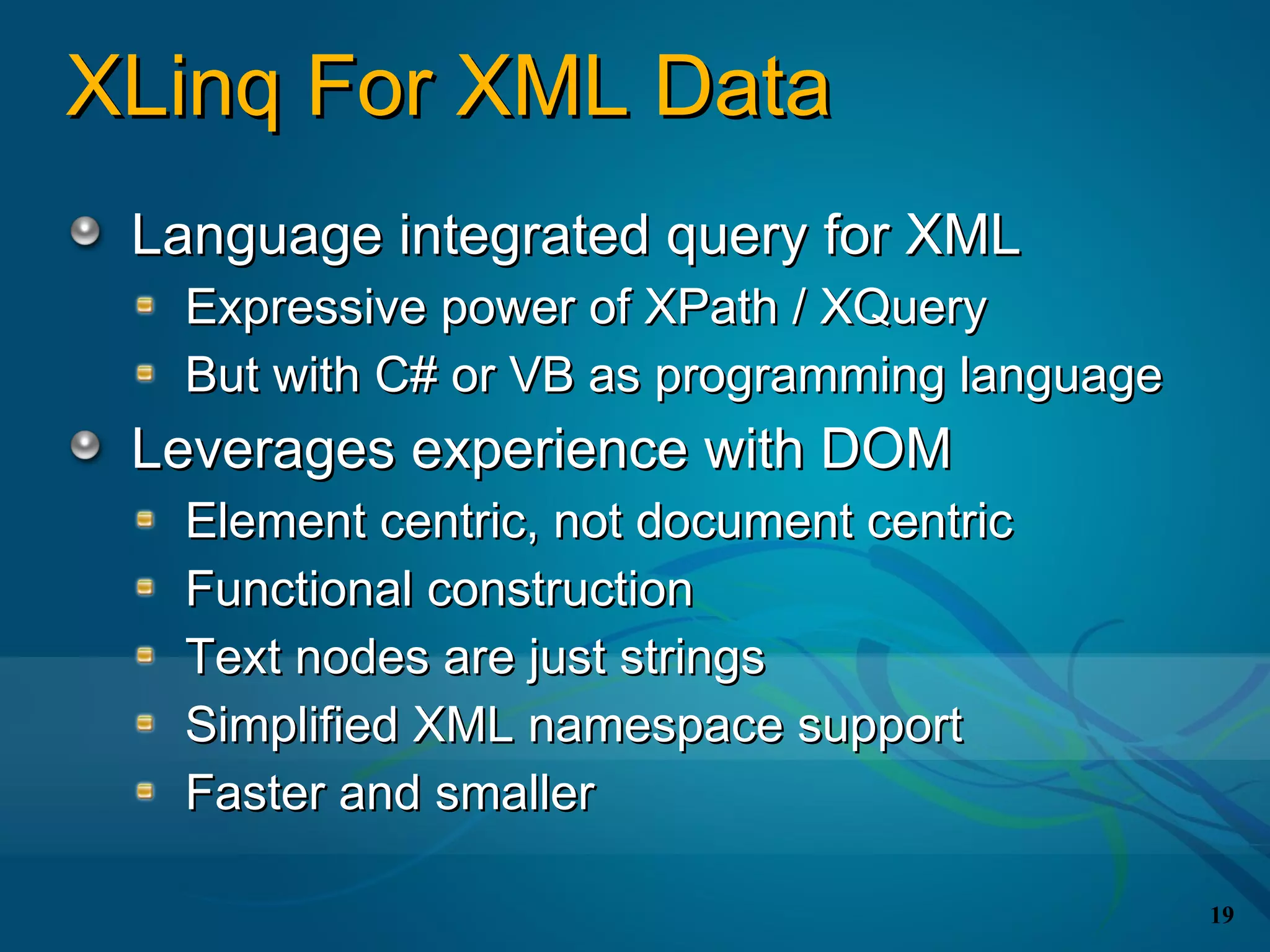 XLinq For XML Data
 Language integrated query for XML
  Expressive power of XPath / XQuery
  But with C# or VB as programming language
 Leverages experience with DOM
  Element centric, not document centric
  Functional construction
  Text nodes are just strings
  Simplified XML namespace support
  Faster and smaller

                                              19
 