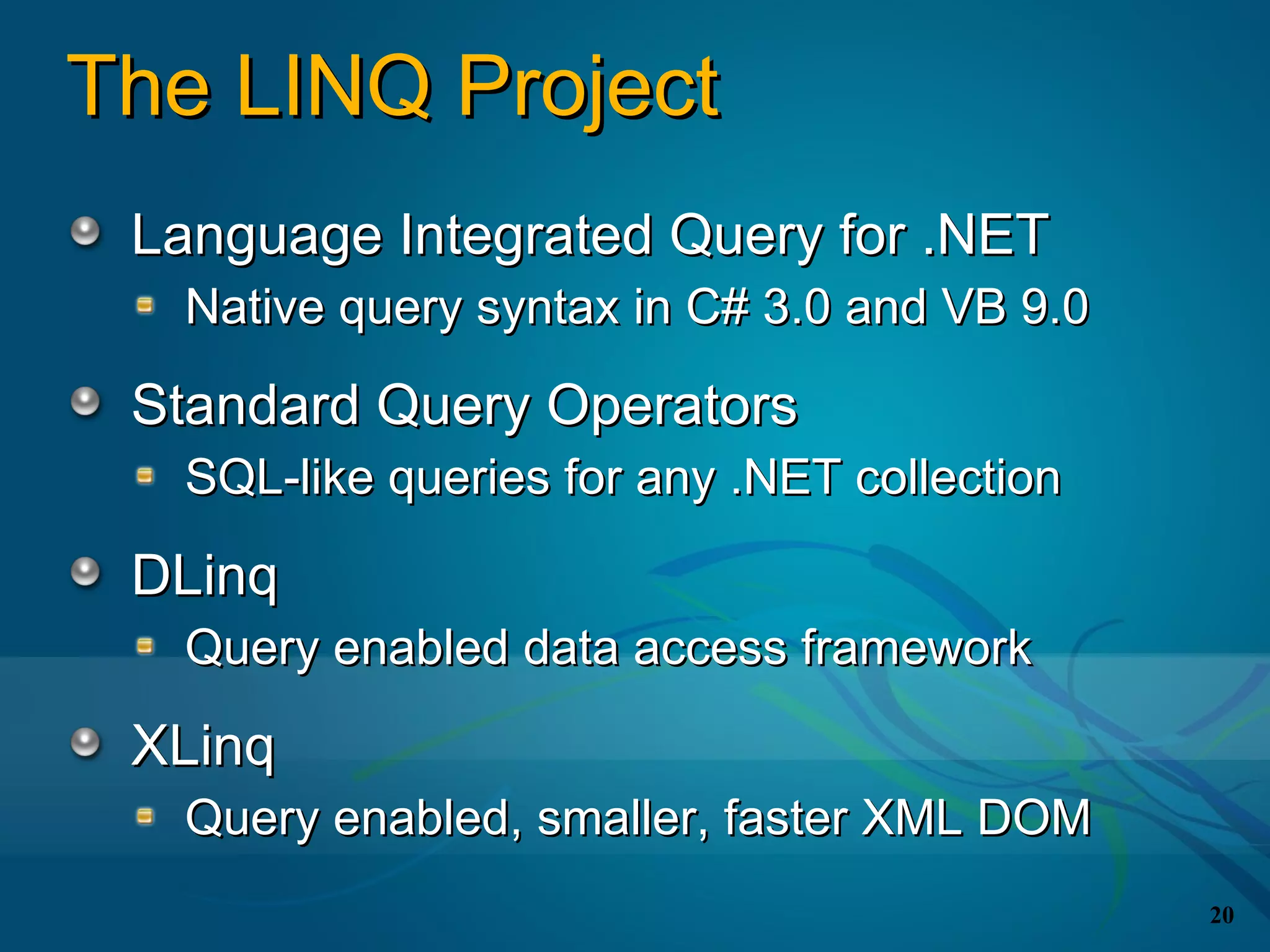 The LINQ Project
 Language Integrated Query for .NET
  Native query syntax in C# 3.0 and VB 9.0

 Standard Query Operators
  SQL-like queries for any .NET collection

 DLinq
  Query enabled data access framework

 XLinq
  Query enabled, smaller, faster XML DOM
                                             20
 