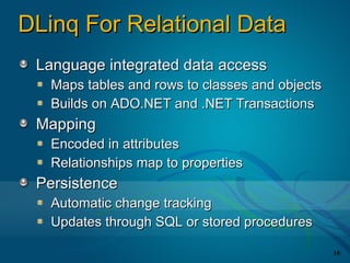 DLinq For Relational Data
 Language integrated data access
   Maps tables and rows to classes and objects
   Builds on ADO.NET and .NET Transactions
 Mapping
   Encoded in attributes
   Relationships map to properties
 Persistence
   Automatic change tracking
   Updates through SQL or stored procedures

                                                 16
 