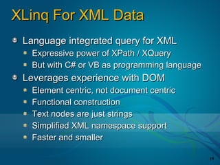 XLinq For XML Data
 Language integrated query for XML
  Expressive power of XPath / XQuery
  But with C# or VB as programming language
 Leverages experience with DOM
  Element centric, not document centric
  Functional construction
  Text nodes are just strings
  Simplified XML namespace support
  Faster and smaller

                                              19
 