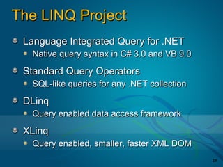 The LINQ Project
 Language Integrated Query for .NET
  Native query syntax in C# 3.0 and VB 9.0

 Standard Query Operators
  SQL-like queries for any .NET collection

 DLinq
  Query enabled data access framework

 XLinq
  Query enabled, smaller, faster XML DOM
                                             20
 