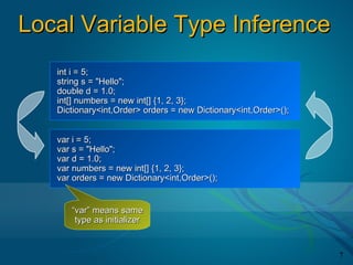 Local Variable Type Inference
   int i = 5;
   string s = "Hello";
   double d = 1.0;
   int[] numbers = new int[] {1, 2, 3};
   Dictionary<int,Order> orders = new Dictionary<int,Order>();


   var i = 5;
   var s = "Hello";
   var d = 1.0;
   var numbers = new int[] {1, 2, 3};
   var orders = new Dictionary<int,Order>();


      “var” means same
       type as initializer


                                                                 7
 