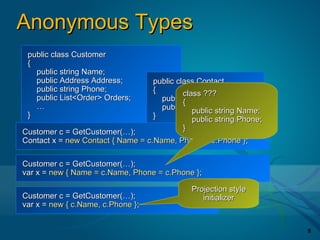 Anonymous Types
 public class Customer
 {
   public string Name;
   public Address Address;         public class Contact
   public string Phone;            {        class ???
   public List<Order> Orders;        public{string Name;
   …                                 public string Phone; Name;
                                               public string
 }                                 }           public string Phone;
Customer c = GetCustomer(…);                }
Contact x = new Contact { Name = c.Name, Phone = c.Phone };

Customer c = GetCustomer(…);
var x = new { Name = c.Name, Phone = c.Phone };

                                              Projection style
Customer c = GetCustomer(…);                     initializer
var x = new { c.Name, c.Phone };


                                                                      8
 
