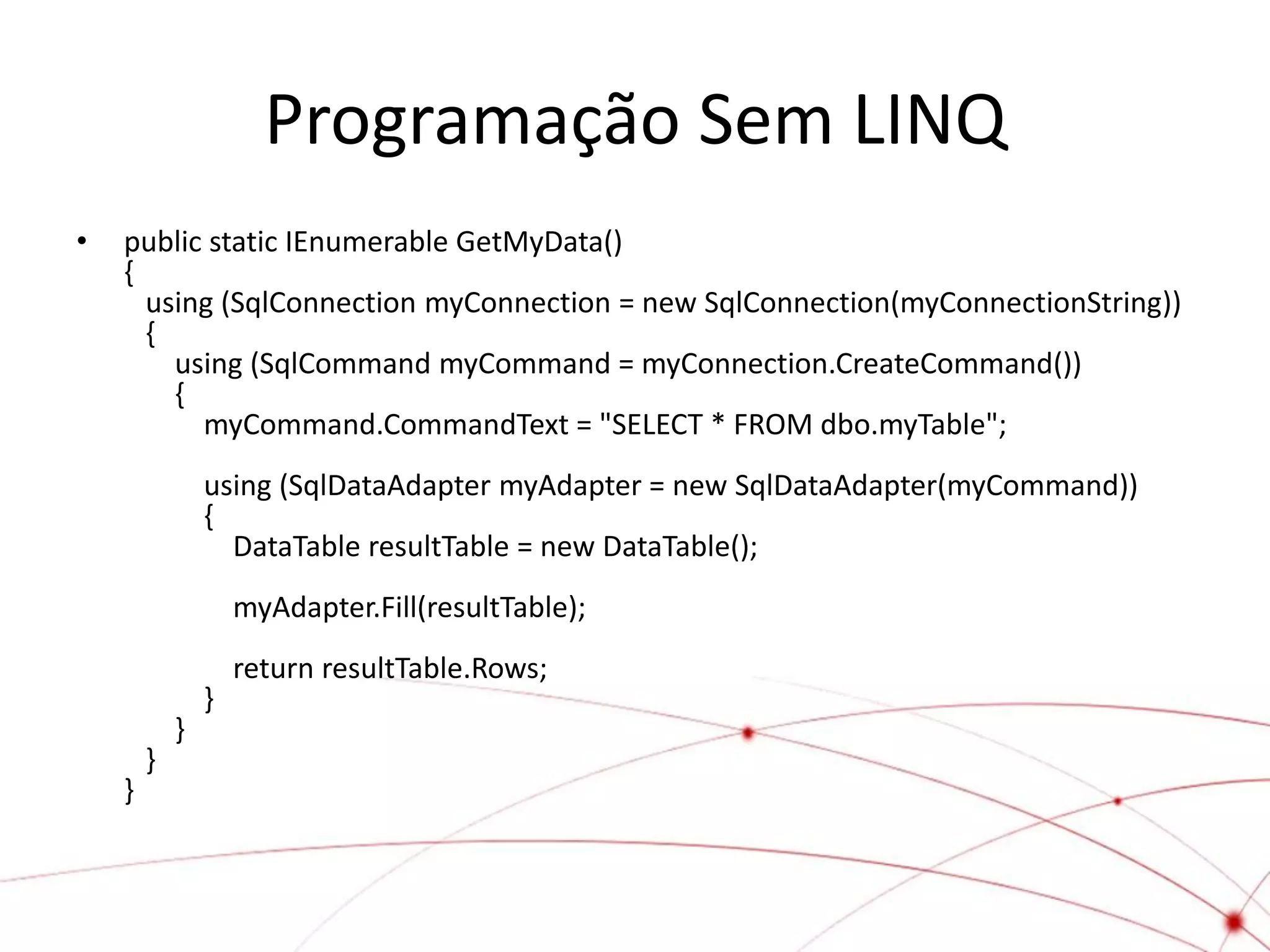 Programação Sem LINQ
•   public static IEnumerable GetMyData()
    {
      using (SqlConnection myConnection = new SqlConnection(myConnectionString))
      {
        using (SqlCommand myCommand = myConnection.CreateCommand())
        {
          myCommand.CommandText = "SELECT * FROM dbo.myTable";
                using (SqlDataAdapter myAdapter = new SqlDataAdapter(myCommand))
                {
                  DataTable resultTable = new DataTable();
                    myAdapter.Fill(resultTable);
                    return resultTable.Rows;
                }
            }
        }
    }
 