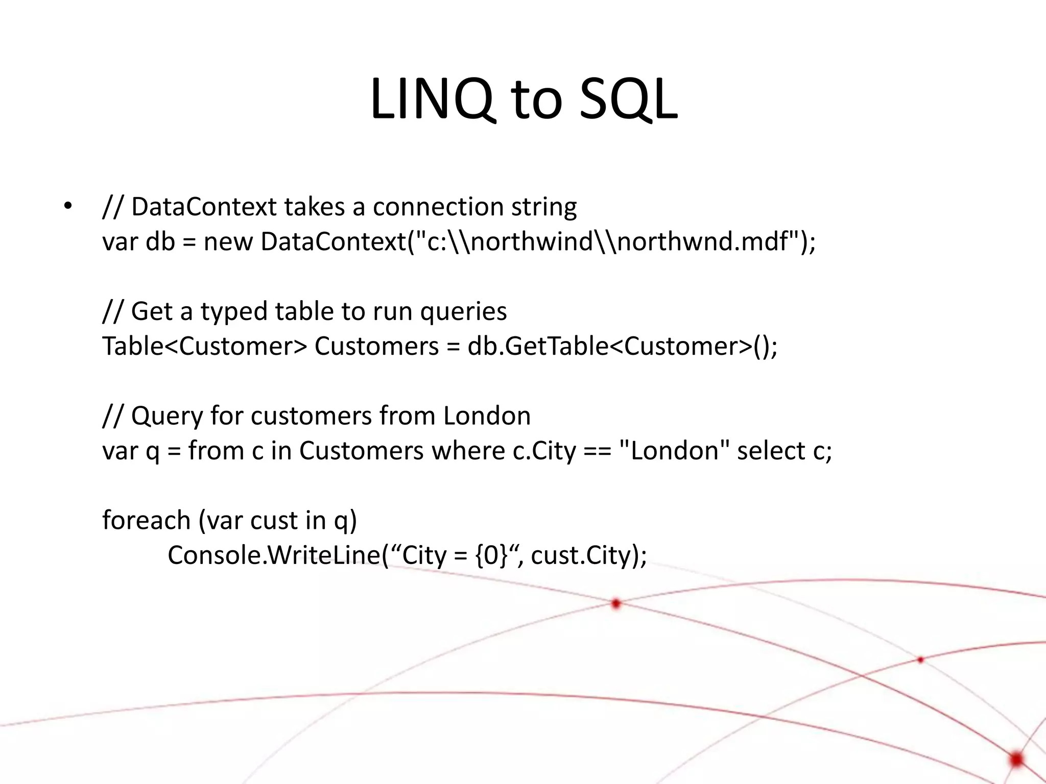 LINQ to SQL
• // DataContext takes a connection string
  var db = new DataContext("c:northwindnorthwnd.mdf");

   // Get a typed table to run queries
   Table<Customer> Customers = db.GetTable<Customer>();

   // Query for customers from London
   var q = from c in Customers where c.City == "London" select c;

   foreach (var cust in q)
        Console.WriteLine(“City = {0}“, cust.City);
 