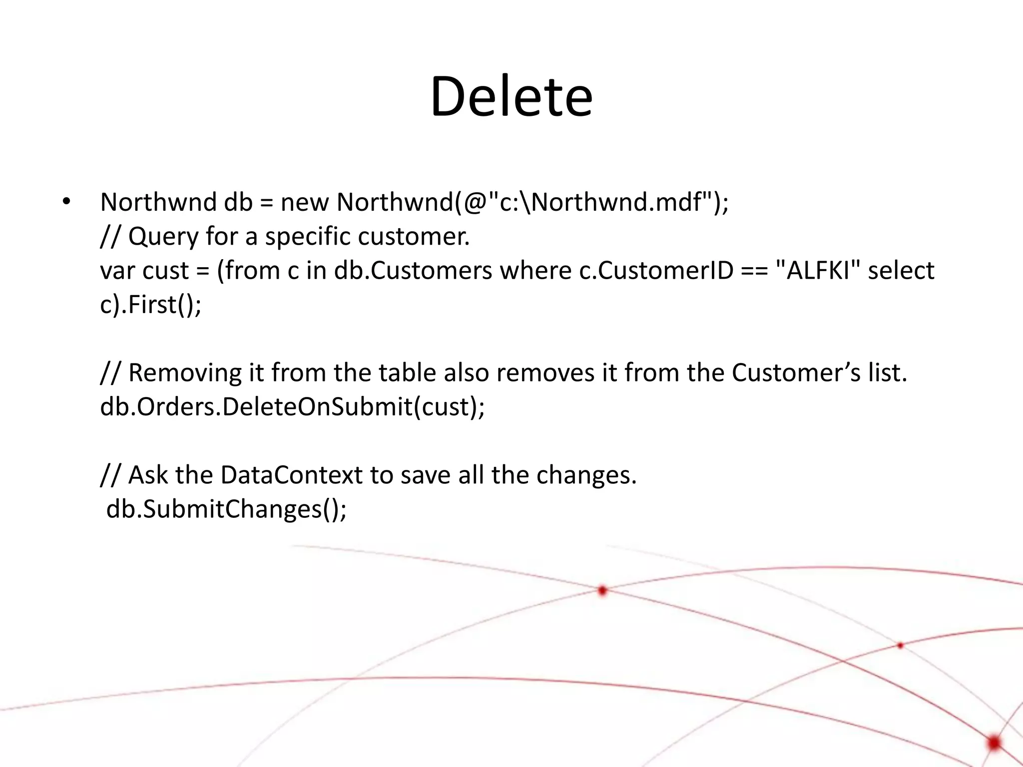 Delete
• Northwnd db = new Northwnd(@"c:Northwnd.mdf");
  // Query for a specific customer.
  var cust = (from c in db.Customers where c.CustomerID == "ALFKI" select
  c).First();

   // Removing it from the table also removes it from the Customer’s list.
   db.Orders.DeleteOnSubmit(cust);

   // Ask the DataContext to save all the changes.
    db.SubmitChanges();
 