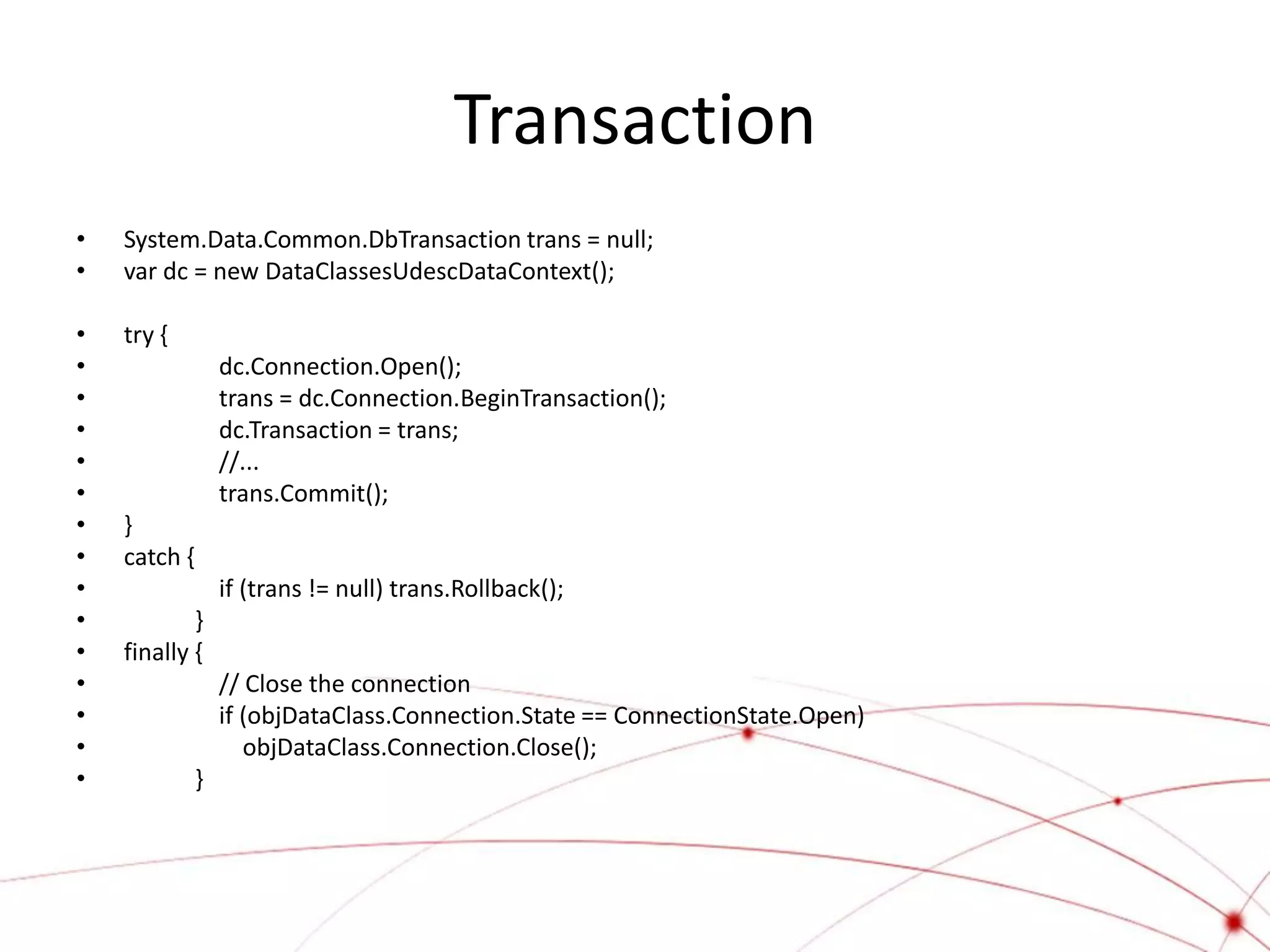 Transaction
•   System.Data.Common.DbTransaction trans = null;
•   var dc = new DataClassesUdescDataContext();

•   try {
•                 dc.Connection.Open();
•                 trans = dc.Connection.BeginTransaction();
•                 dc.Transaction = trans;
•                 //...
•                 trans.Commit();
•   }
•   catch {
•                 if (trans != null) trans.Rollback();
•           }
•   finally {
•                 // Close the connection
•                 if (objDataClass.Connection.State == ConnectionState.Open)
•                    objDataClass.Connection.Close();
•             }
 