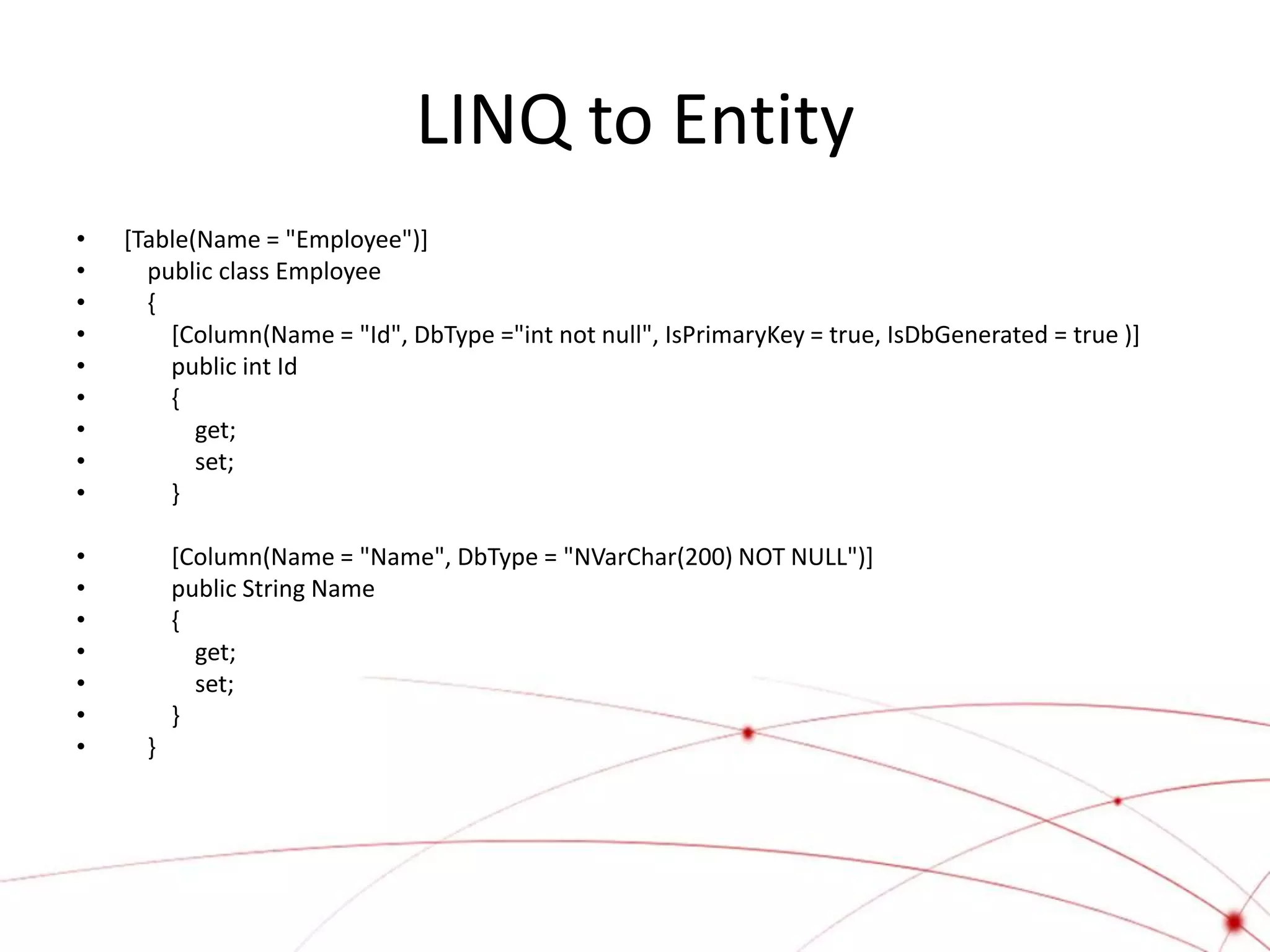 LINQ to Entity
•   [Table(Name = "Employee")]
•     public class Employee
•     {
•       [Column(Name = "Id", DbType ="int not null", IsPrimaryKey = true, IsDbGenerated = true )]
•       public int Id
•       {
•          get;
•          set;
•       }

•         [Column(Name = "Name", DbType = "NVarChar(200) NOT NULL")]
•         public String Name
•         {
•           get;
•           set;
•         }
•     }
 