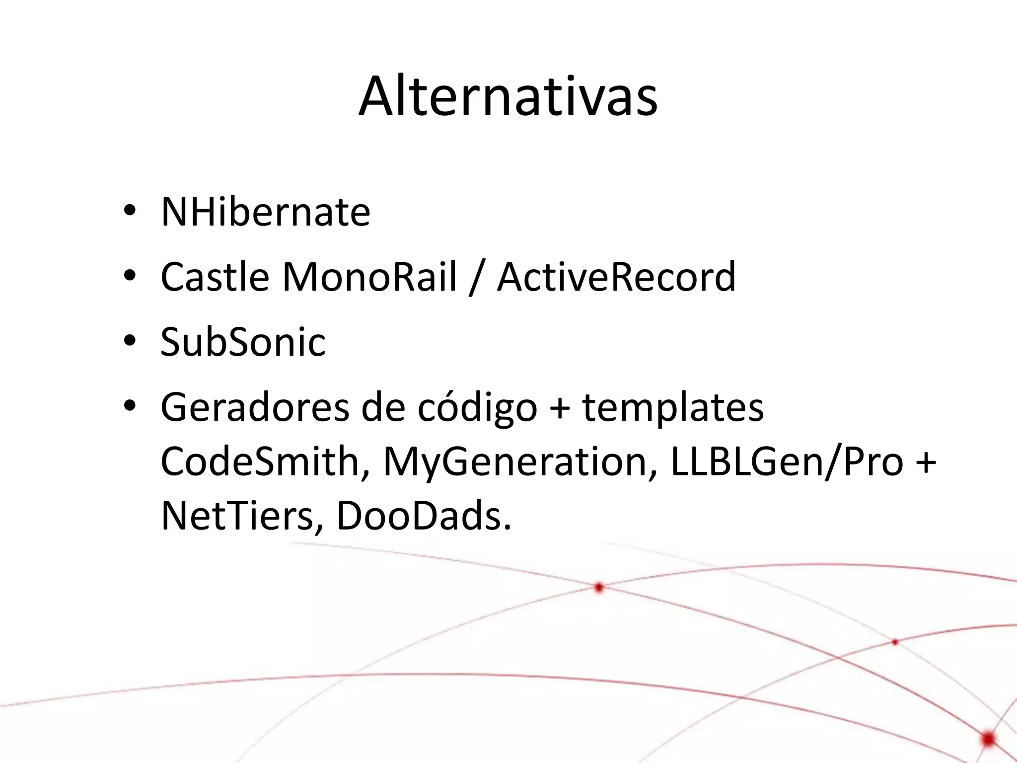 Alternativas
•   NHibernate
•   Castle MonoRail / ActiveRecord
•   SubSonic
•   Geradores de código + templates
    CodeSmith, MyGeneration, LLBLGen/Pro +
    NetTiers, DooDads.
 