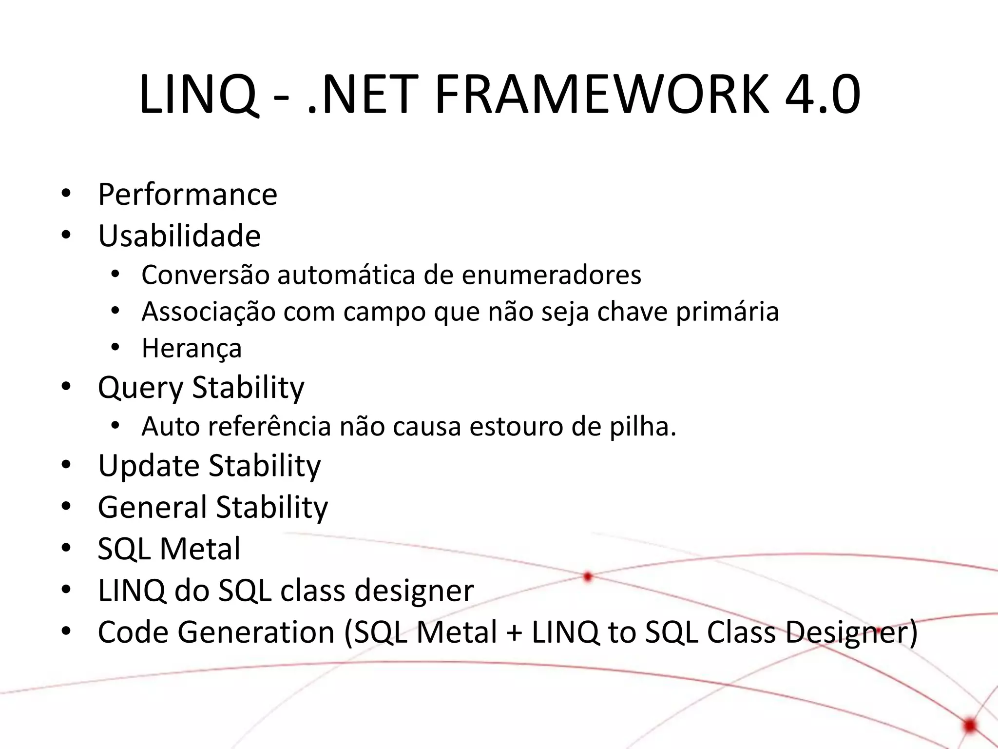 LINQ - .NET FRAMEWORK 4.0
• Performance
• Usabilidade
    • Conversão automática de enumeradores
    • Associação com campo que não seja chave primária
    • Herança
• Query Stability
    • Auto referência não causa estouro de pilha.
•   Update Stability
•   General Stability
•   SQL Metal
•   LINQ do SQL class designer
•   Code Generation (SQL Metal + LINQ to SQL Class Designer)
 