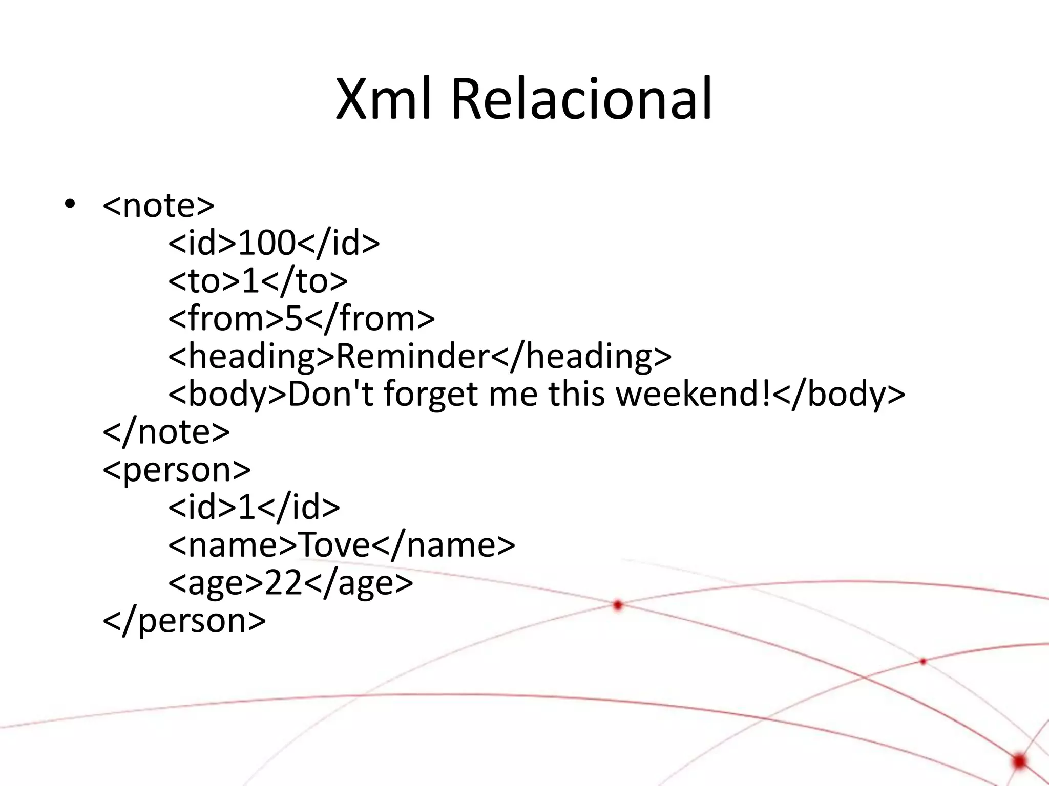 Xml Relacional
• <note>
      <id>100</id>
      <to>1</to>
      <from>5</from>
      <heading>Reminder</heading>
      <body>Don't forget me this weekend!</body>
  </note>
  <person>
      <id>1</id>
      <name>Tove</name>
      <age>22</age>
  </person>
 