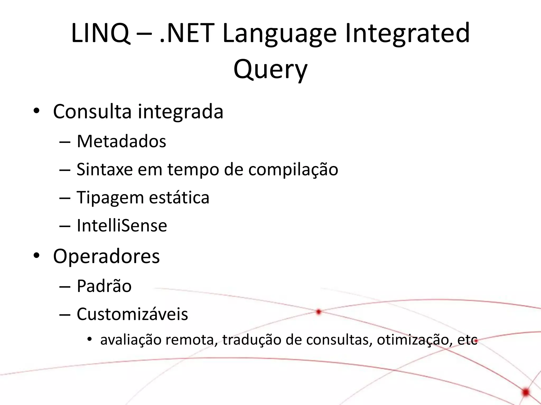 LINQ – .NET Language Integrated
                Query
• Consulta integrada
  –   Metadados
  –   Sintaxe em tempo de compilação
  –   Tipagem estática
  –   IntelliSense
• Operadores
  – Padrão
  – Customizáveis
       • avaliação remota, tradução de consultas, otimização, etc
 