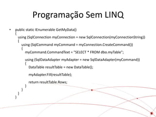 Programação Sem LINQ
•   public static IEnumerable GetMyData()
    {
      using (SqlConnection myConnection = new SqlConnection(myConnectionString))
      {
        using (SqlCommand myCommand = myConnection.CreateCommand())
        {
          myCommand.CommandText = "SELECT * FROM dbo.myTable";
                using (SqlDataAdapter myAdapter = new SqlDataAdapter(myCommand))
                {
                  DataTable resultTable = new DataTable();
                    myAdapter.Fill(resultTable);
                    return resultTable.Rows;
                }
            }
        }
    }
 